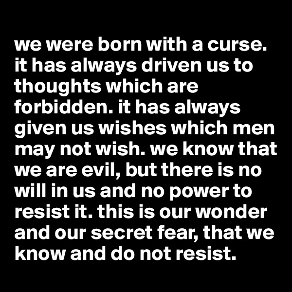 
we were born with a curse. it has always driven us to thoughts which are forbidden. it has always given us wishes which men may not wish. we know that we are evil, but there is no will in us and no power to resist it. this is our wonder and our secret fear, that we know and do not resist.
