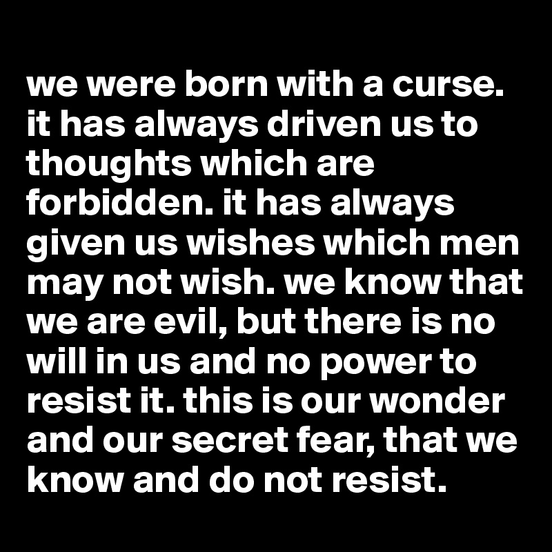 
we were born with a curse. it has always driven us to thoughts which are forbidden. it has always given us wishes which men may not wish. we know that we are evil, but there is no will in us and no power to resist it. this is our wonder and our secret fear, that we know and do not resist.