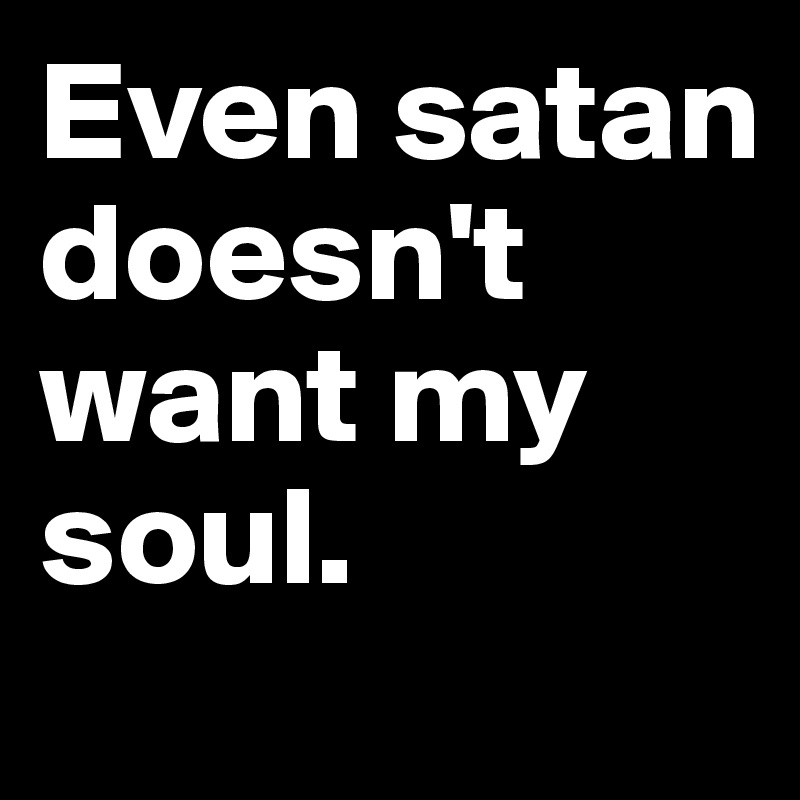 Even satan doesn't want my soul.