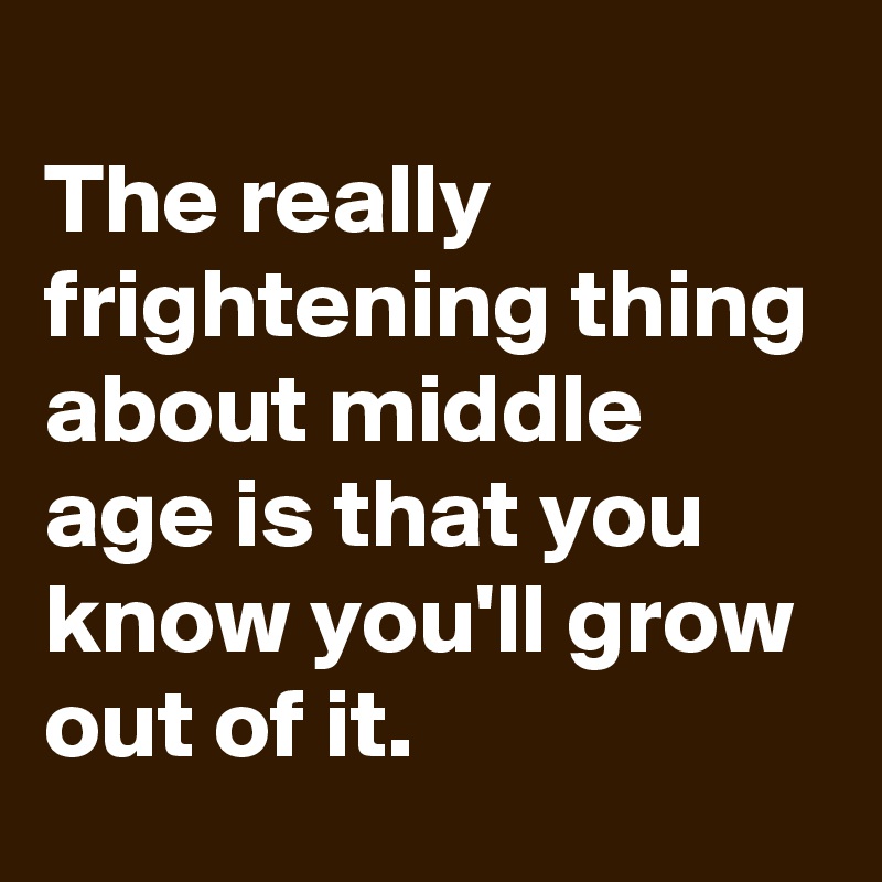 
The really frightening thing about middle age is that you know you'll grow out of it.