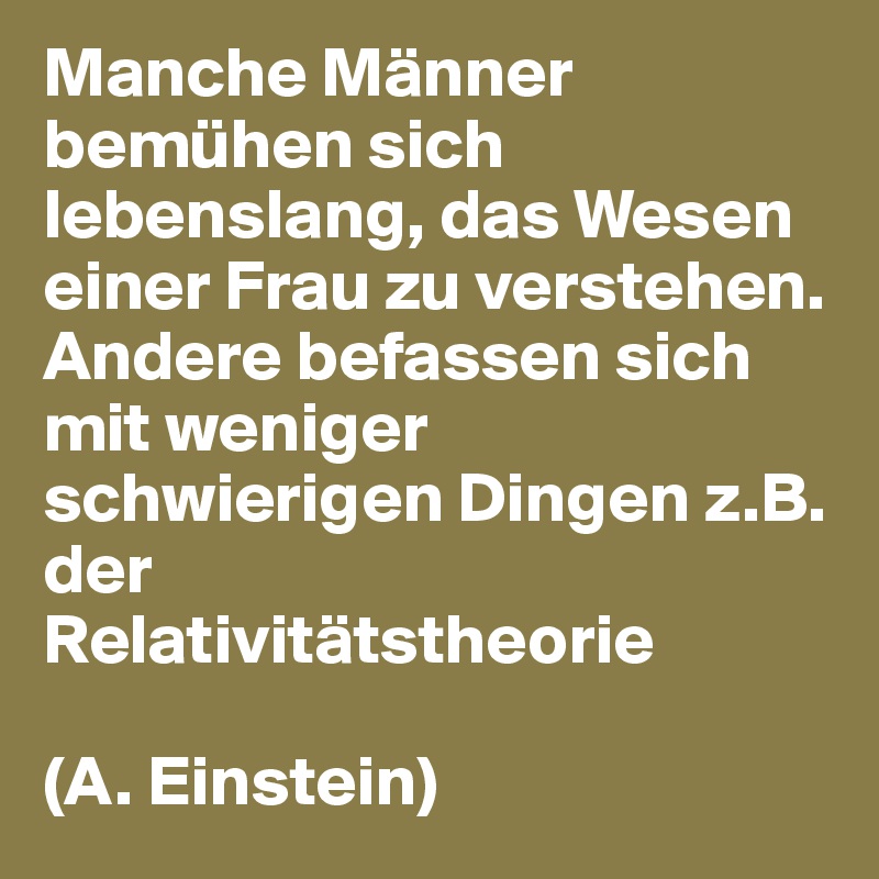 Manche Männer bemühen sich lebenslang, das Wesen einer Frau zu verstehen.
Andere befassen sich mit weniger schwierigen Dingen z.B. der
Relativitätstheorie

(A. Einstein)