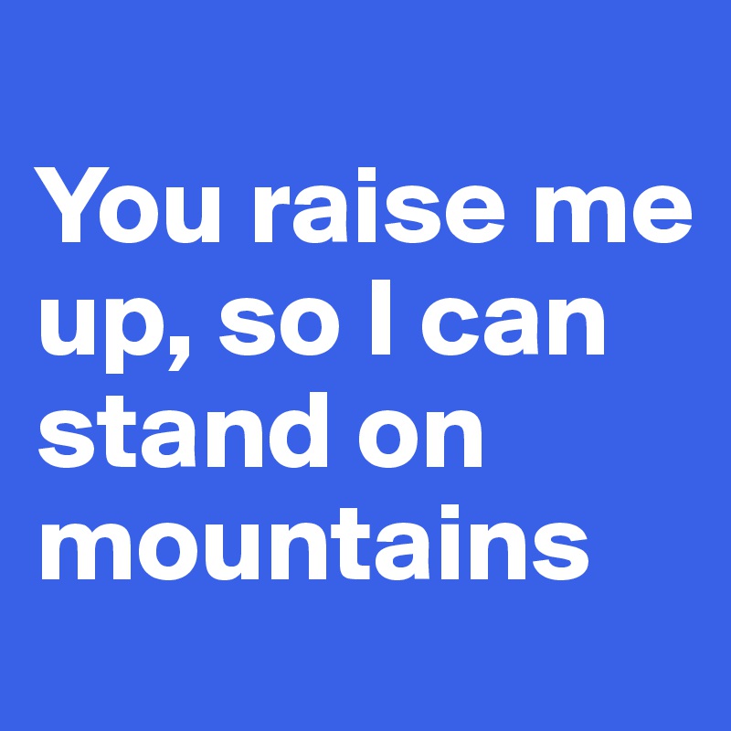 
You raise me up, so I can stand on mountains