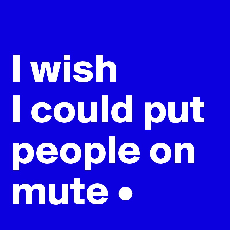 
I wish
I could put people on mute •