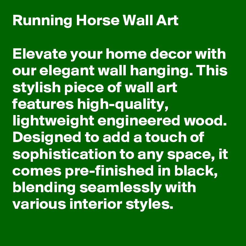 Running Horse Wall Art

Elevate your home decor with our elegant wall hanging. This stylish piece of wall art features high-quality, lightweight engineered wood. Designed to add a touch of sophistication to any space, it comes pre-finished in black, blending seamlessly with various interior styles. 