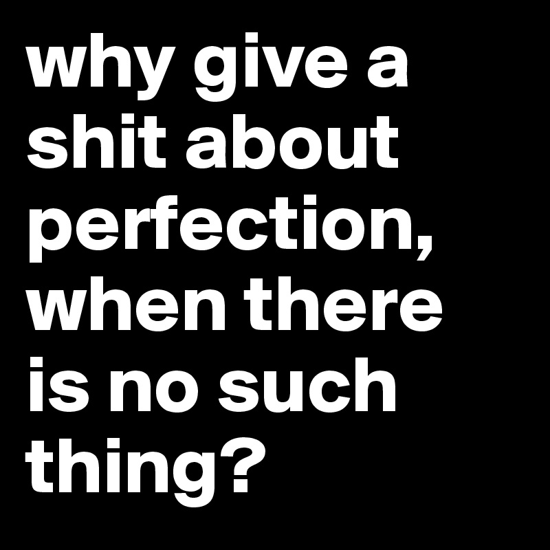 why give a shit about perfection, when there is no such thing?
