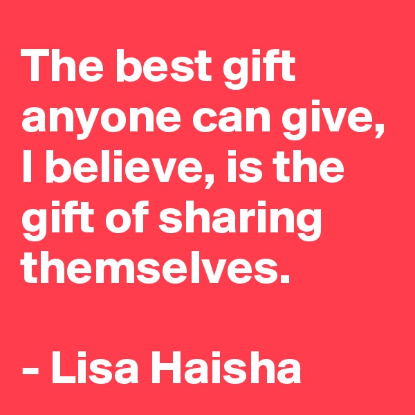 The best gift anyone can give, I believe, is the gift of sharing themselves.

- Lisa Haisha