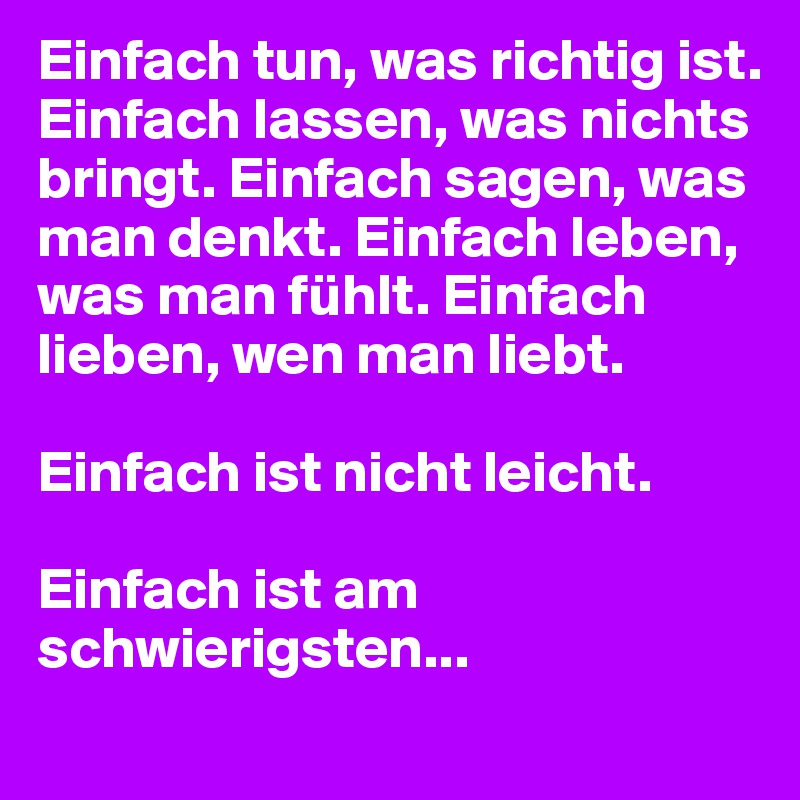 Einfach tun, was richtig ist. Einfach lassen, was nichts bringt. Einfach sagen, was man denkt. Einfach leben, was man fühlt. Einfach lieben, wen man liebt.

Einfach ist nicht leicht. 

Einfach ist am schwierigsten...