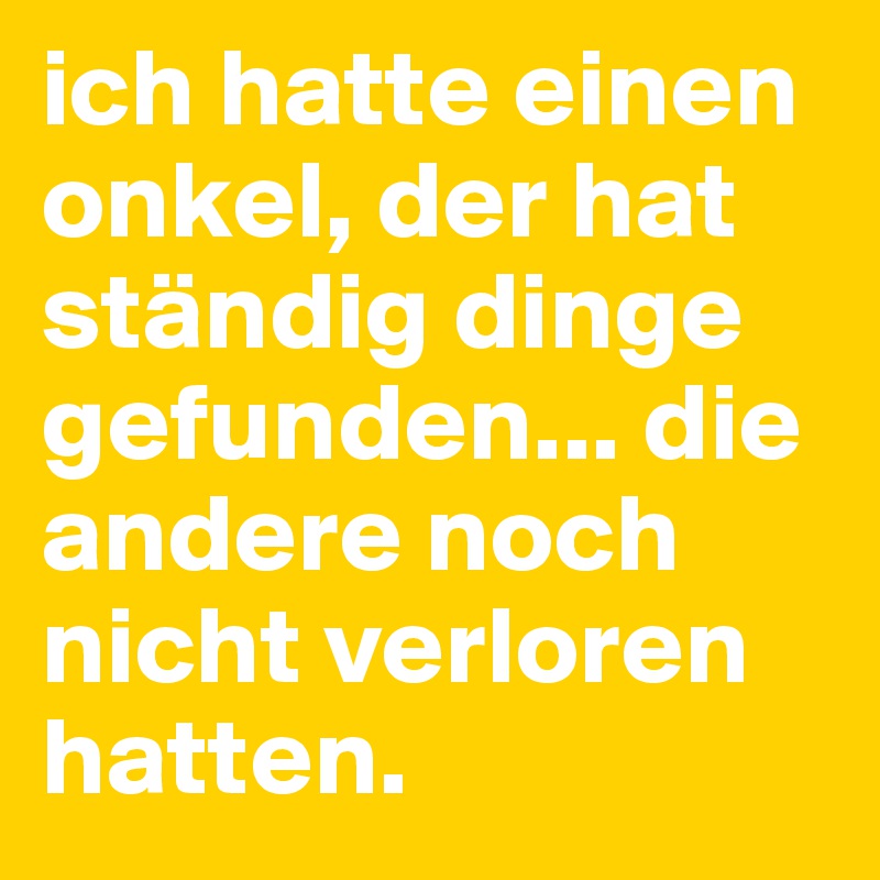 ich hatte einen onkel, der hat ständig dinge gefunden... die andere noch nicht verloren hatten.