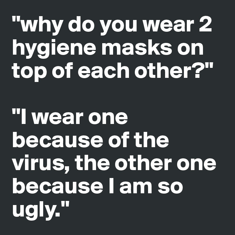 "why do you wear 2 hygiene masks on top of each other?"

"I wear one because of the virus, the other one because I am so ugly."