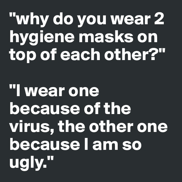 "why do you wear 2 hygiene masks on top of each other?"

"I wear one because of the virus, the other one because I am so ugly."