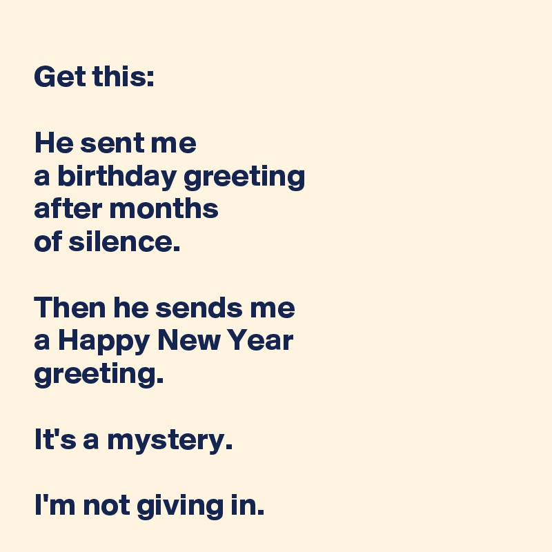 
 Get this:

 He sent me 
 a birthday greeting 
 after months 
 of silence.

 Then he sends me 
 a Happy New Year 
 greeting.

 It's a mystery.

 I'm not giving in.