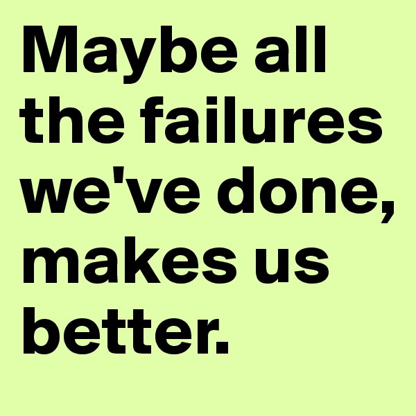 Maybe all the failures we've done, makes us better.