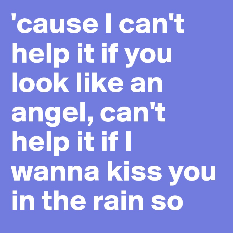 'cause I can't help it if you look like an angel, can't help it if I wanna kiss you in the rain so