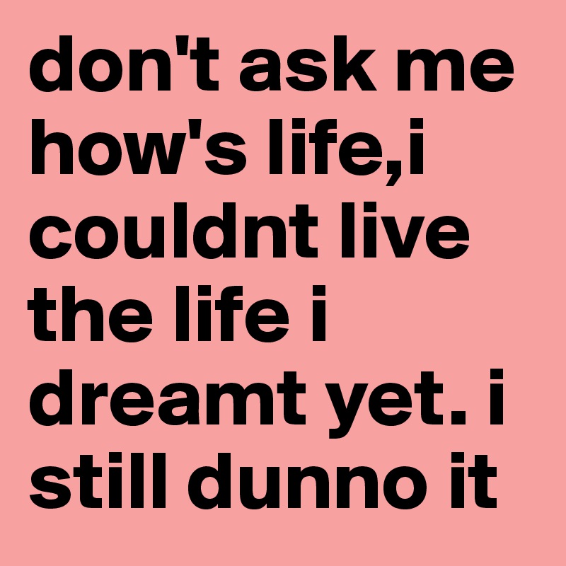 don't ask me how's life,i couldnt live the life i dreamt yet. i still dunno it