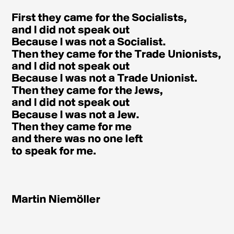 First they came for the Socialists, 
and I did not speak out
Because I was not a Socialist.
Then they came for the Trade Unionists, and I did not speak out 
Because I was not a Trade Unionist.
Then they came for the Jews, 
and I did not speak out 
Because I was not a Jew.
Then they came for me
and there was no one left 
to speak for me.



Martin Niemöller
