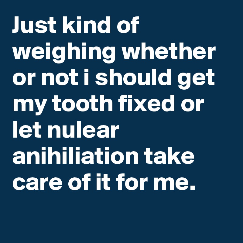 Just kind of weighing whether or not i should get my tooth fixed or let nulear anihiliation take care of it for me.