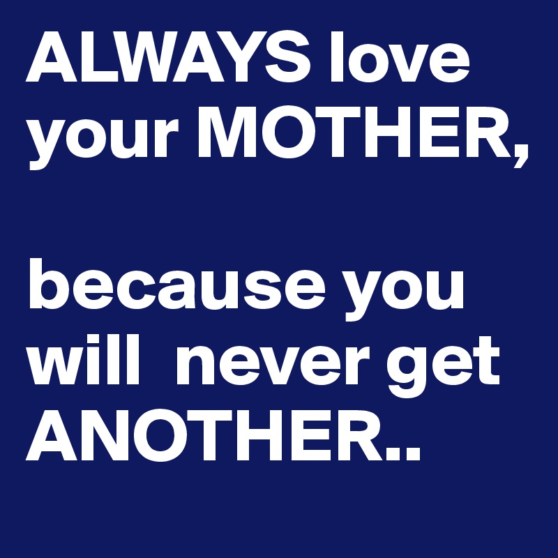 ALWAYS love your MOTHER,

because you will  never get 
ANOTHER..