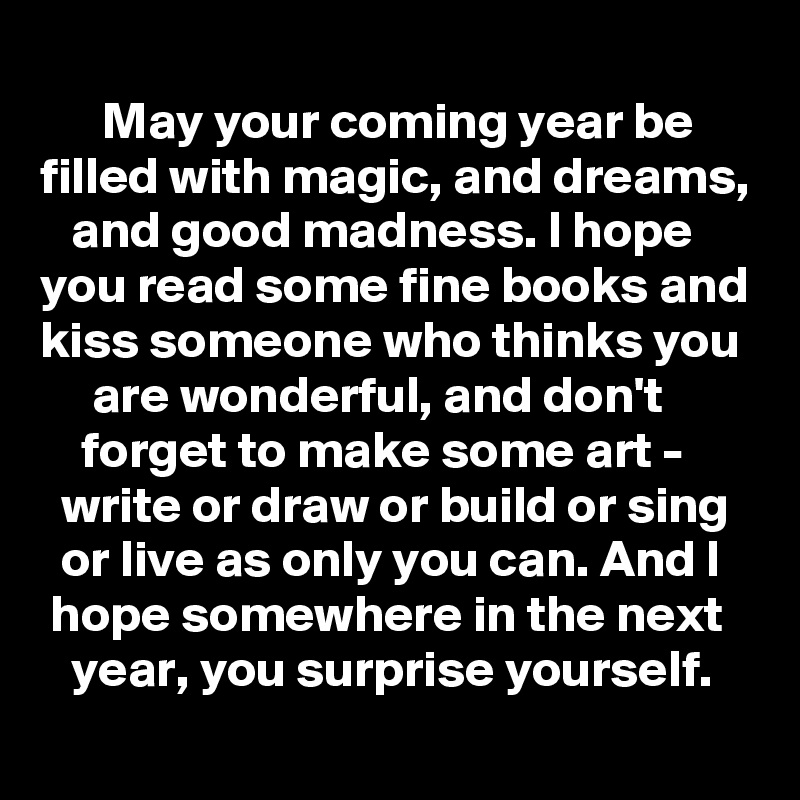     
      May your coming year be filled with magic, and dreams,    and good madness. I hope you read some fine books and kiss someone who thinks you       are wonderful, and don't             forget to make some art -         write or draw or build or sing    or live as only you can. And I    hope somewhere in the next      year, you surprise yourself.