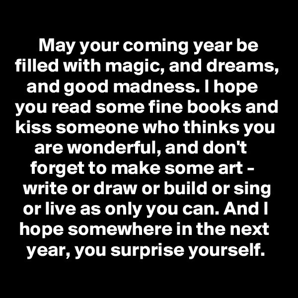     
      May your coming year be filled with magic, and dreams,    and good madness. I hope you read some fine books and kiss someone who thinks you       are wonderful, and don't             forget to make some art -         write or draw or build or sing    or live as only you can. And I    hope somewhere in the next      year, you surprise yourself.