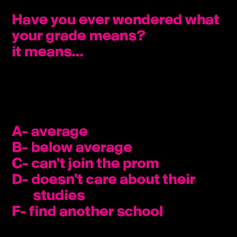 Have you ever wondered what your grade means?
it means...




A- average
B- below average
C- can't join the prom
D- doesn't care about their                 studies
F- find another school