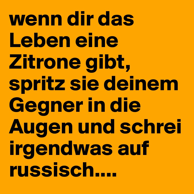 wenn dir das Leben eine Zitrone gibt, spritz sie deinem
Gegner in die Augen und schrei irgendwas auf russisch....