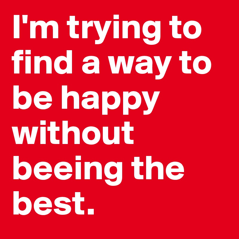I'm trying to find a way to be happy without beeing the best. 