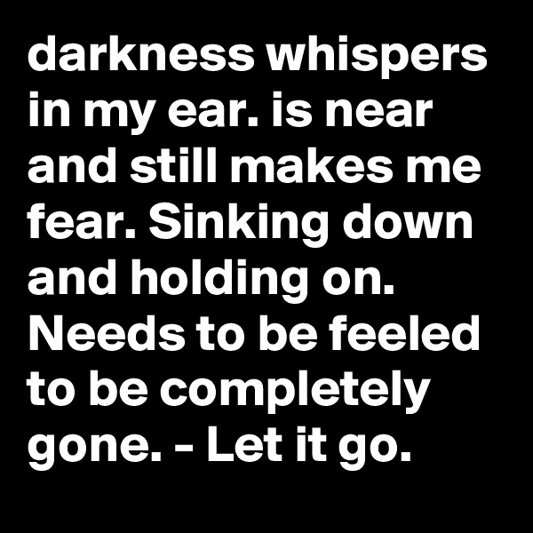 darkness whispers in my ear. is near and still makes me fear. Sinking down and holding on. Needs to be feeled to be completely gone. - Let it go.