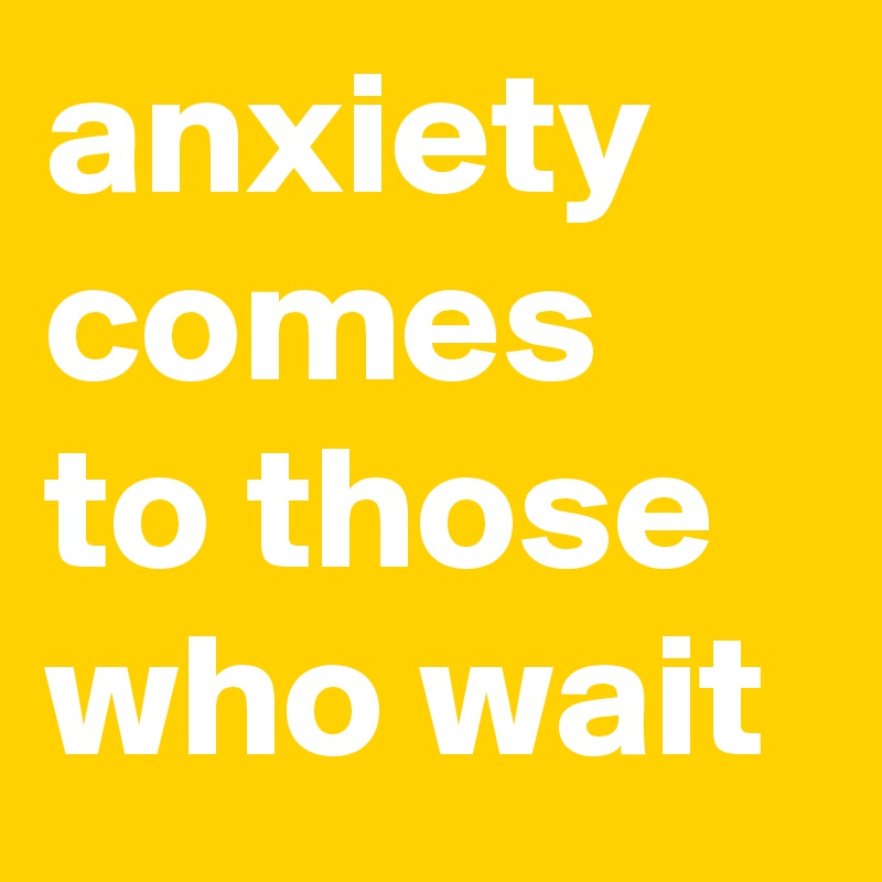 anxiety comes to those who wait