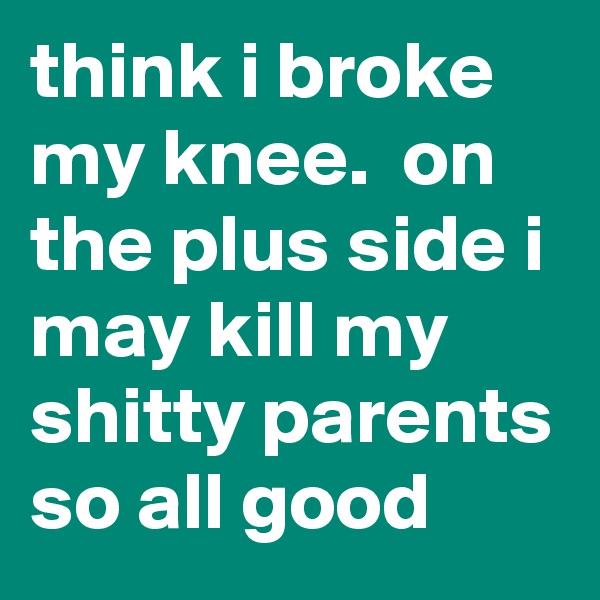 think i broke my knee.  on the plus side i may kill my shitty parents so all good