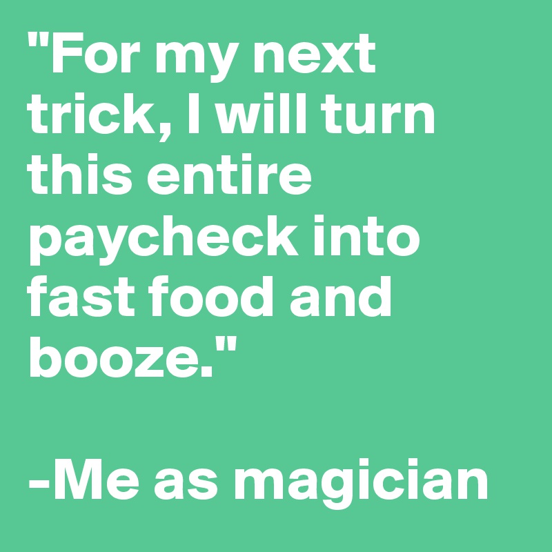 "For my next trick, I will turn this entire paycheck into fast food and booze."

-Me as magician