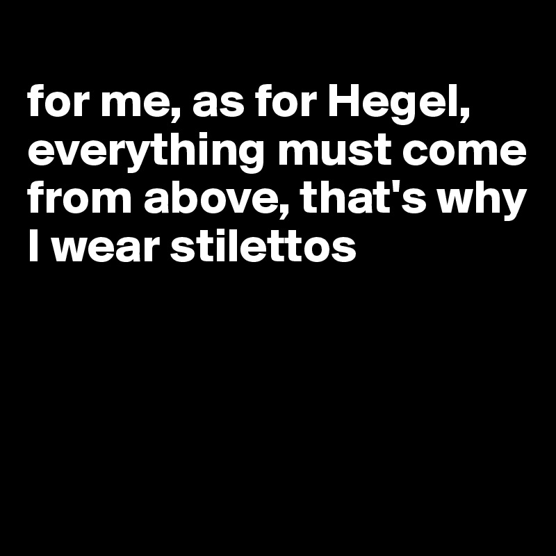 
for me, as for Hegel, everything must come from above, that's why I wear stilettos




