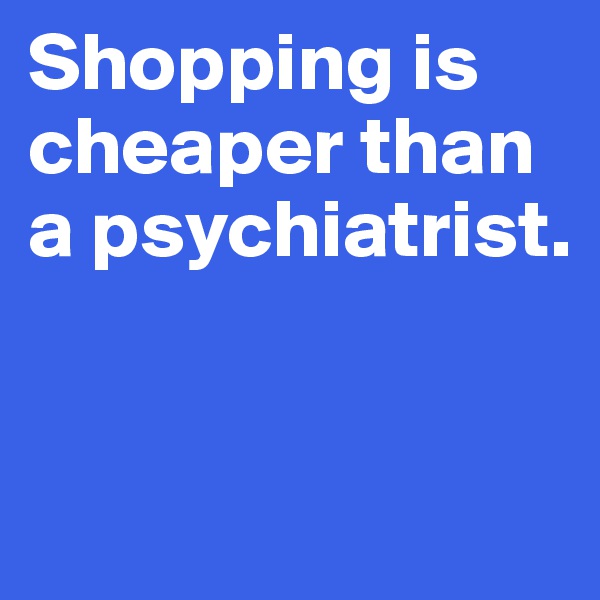 Shopping is cheaper than a psychiatrist.


