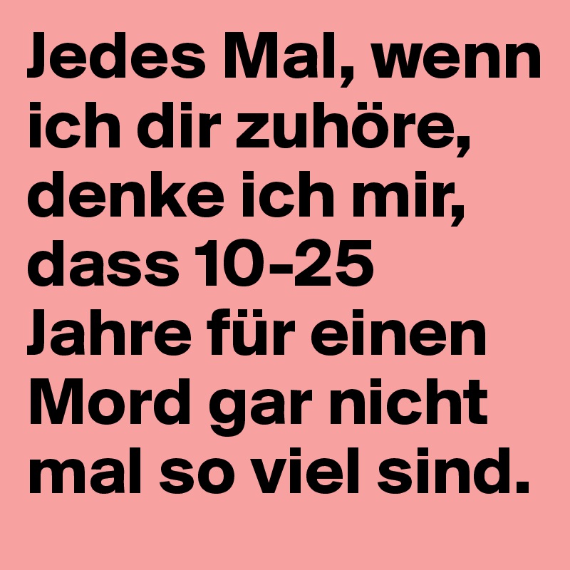 Jedes Mal, wenn ich dir zuhöre, denke ich mir, dass 10-25 Jahre für einen Mord gar nicht mal so viel sind.