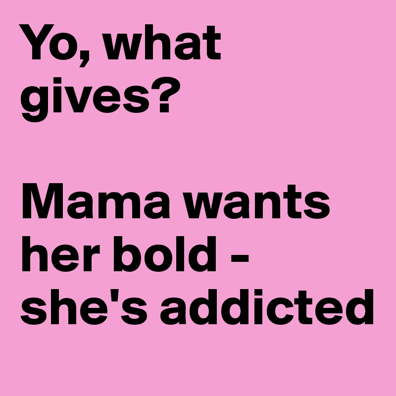 Yo, what gives? 

Mama wants her bold - she's addicted