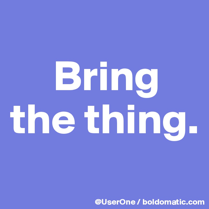 
     Bring
the thing.
