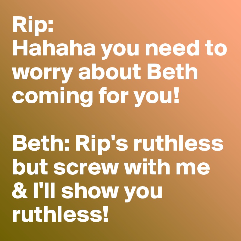 Rip: 
Hahaha you need to worry about Beth coming for you!

Beth: Rip's ruthless but screw with me & I'll show you ruthless! 