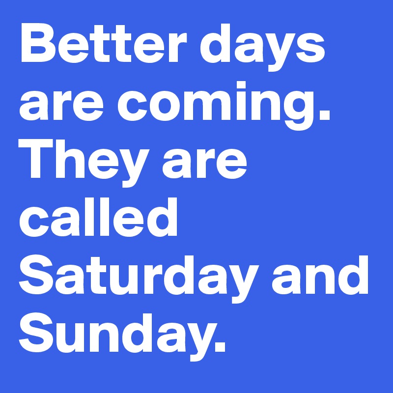 Better days are coming. They are called Saturday and Sunday. 