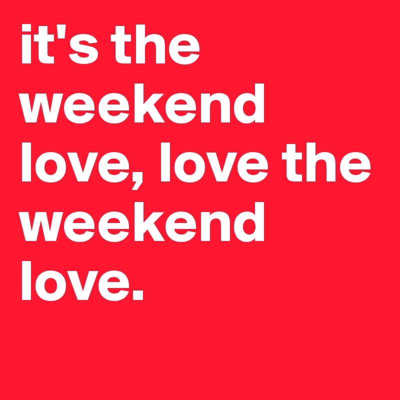 it's the weekend love, love the weekend love. 
