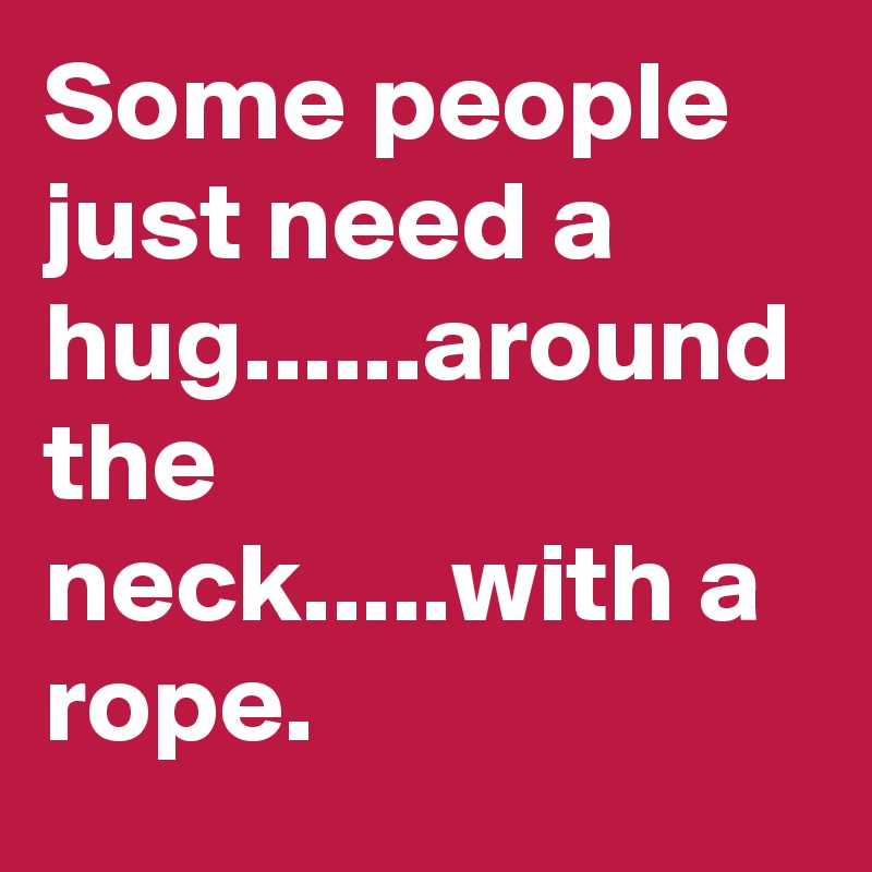 Some people just need a hug......around the neck.....with a rope.