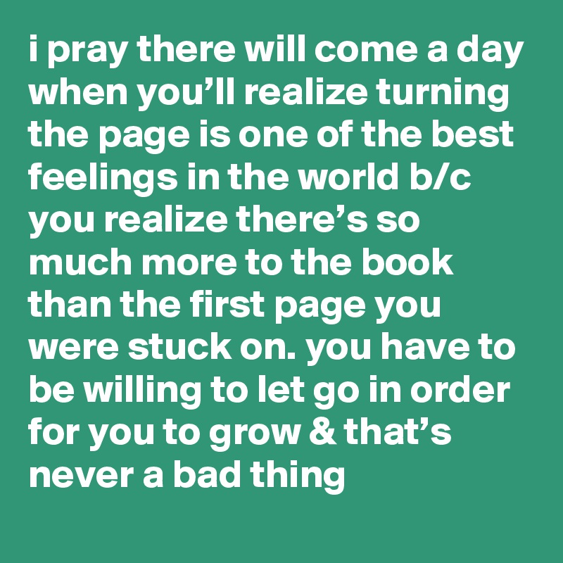 i pray there will come a day when you’ll realize turning the page is one of the best feelings in the world b/c you realize there’s so much more to the book than the first page you were stuck on. you have to be willing to let go in order for you to grow & that’s never a bad thing