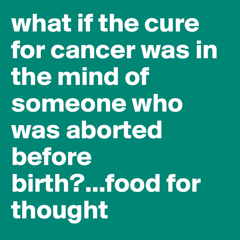 what if the cure for cancer was in the mind of someone who was aborted before birth?...food for thought