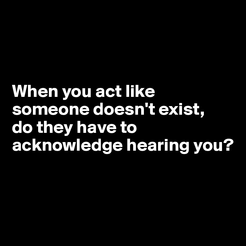 



When you act like someone doesn't exist, 
do they have to acknowledge hearing you?




