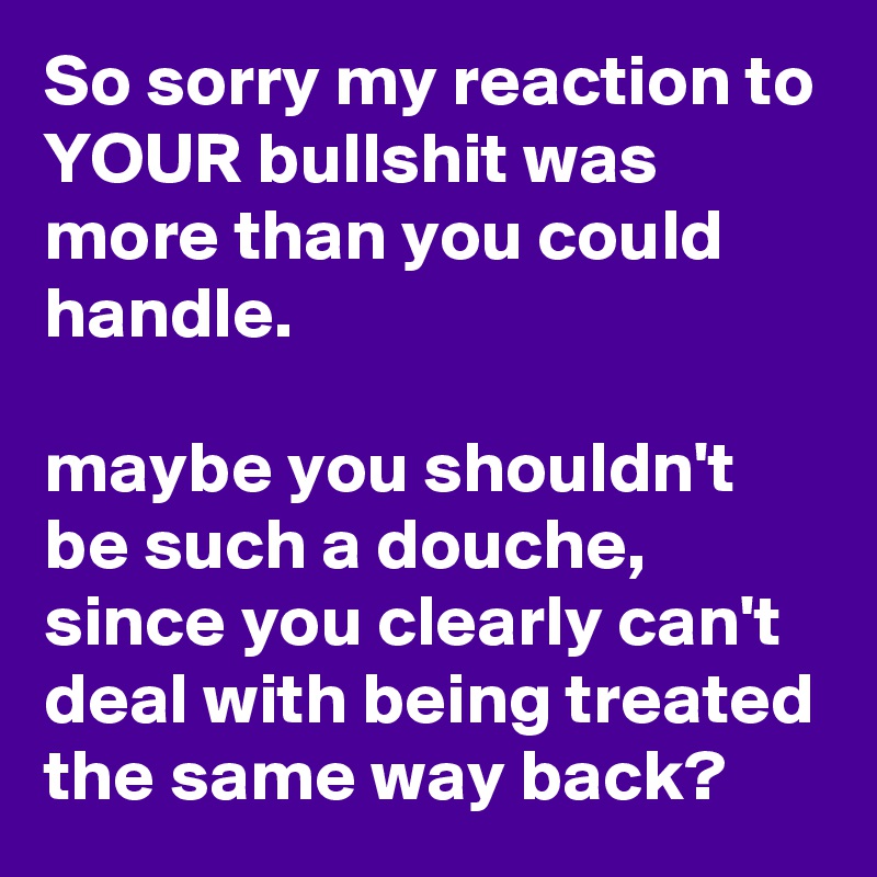 So sorry my reaction to YOUR bullshit was more than you could handle. 

maybe you shouldn't be such a douche, since you clearly can't deal with being treated the same way back? 