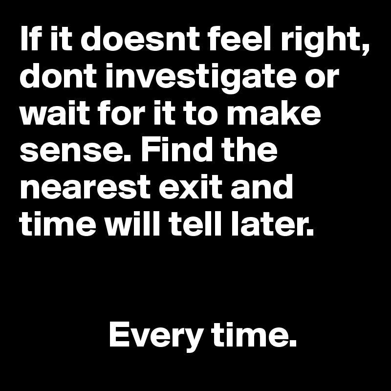 If it doesnt feel right, dont investigate or wait for it to make sense. Find the nearest exit and time will tell later. 

          
            Every time.