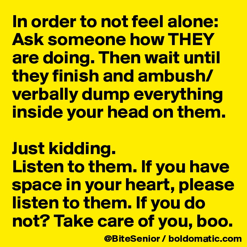 In order to not feel alone: Ask someone how THEY are doing. Then wait until they finish and ambush/verbally dump everything inside your head on them. 

Just kidding. 
Listen to them. If you have space in your heart, please listen to them. If you do not? Take care of you, boo. 
