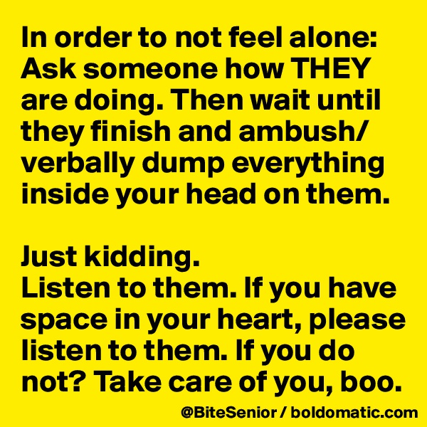 In order to not feel alone: Ask someone how THEY are doing. Then wait until they finish and ambush/verbally dump everything inside your head on them. 

Just kidding. 
Listen to them. If you have space in your heart, please listen to them. If you do not? Take care of you, boo. 