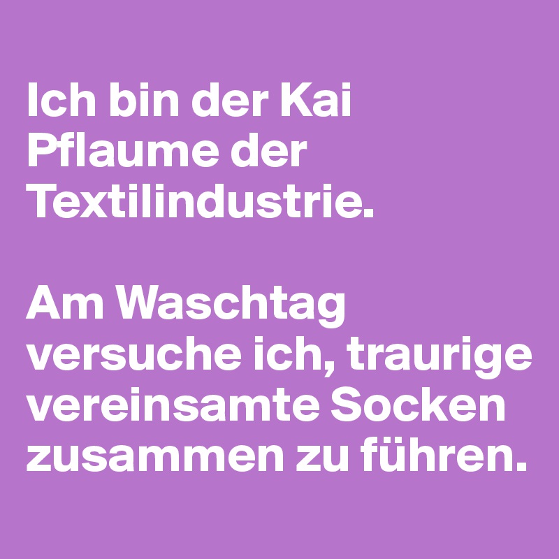 
Ich bin der Kai Pflaume der Textilindustrie. 

Am Waschtag versuche ich, traurige vereinsamte Socken zusammen zu führen.
