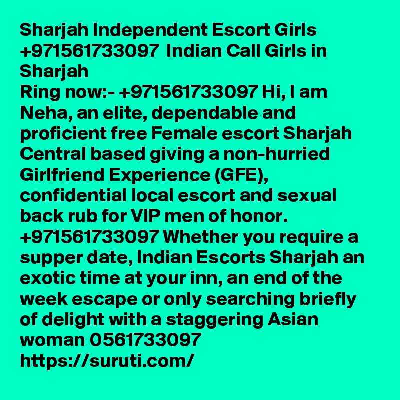 Sharjah Independent Escort Girls  +971561733097  Indian Call Girls in Sharjah
Ring now:- +971561733097 Hi, I am Neha, an elite, dependable and proficient free Female escort Sharjah Central based giving a non-hurried Girlfriend Experience (GFE), confidential local escort and sexual back rub for VIP men of honor. +971561733097 Whether you require a supper date, Indian Escorts Sharjah an exotic time at your inn, an end of the week escape or only searching briefly of delight with a staggering Asian woman 0561733097
https://suruti.com/ 