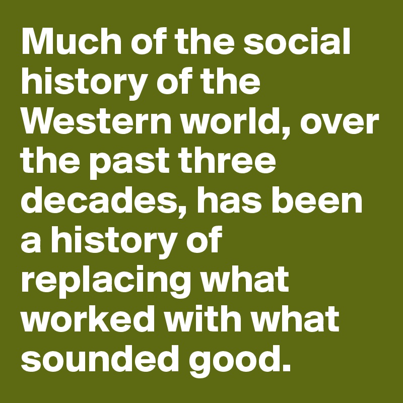 Much of the social history of the Western world, over the past three decades, has been a history of replacing what worked with what sounded good.