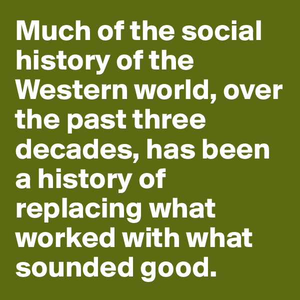 Much of the social history of the Western world, over the past three decades, has been a history of replacing what worked with what sounded good.
